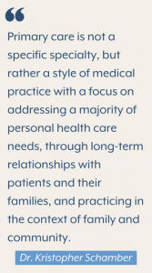 "Primary care is not a specific specialty, but rather a style of medical practice with a focus on addressing a majority of personal health care needs, through long-term relationships with patients and their families, and practicing in the context of family and community." Dr. Kristopher Schamber